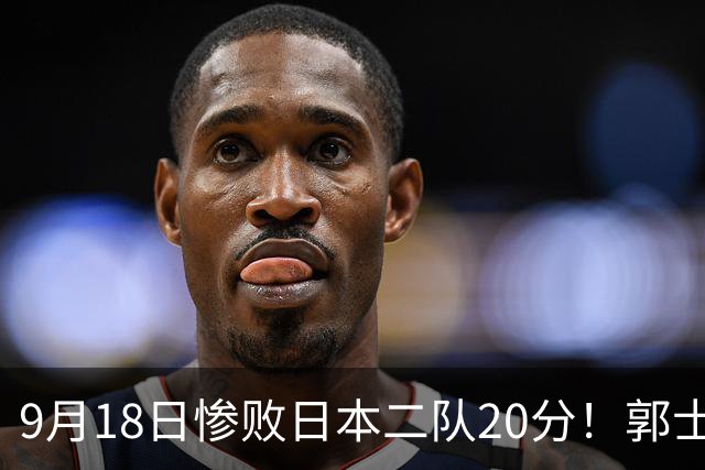 9月18日惨败日本二队20分！郭士强避谈下课，杜锋真能救国篮？